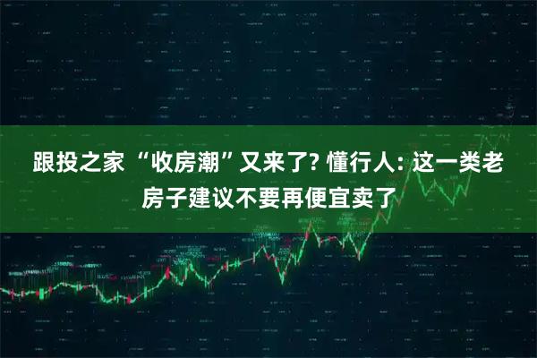跟投之家 “收房潮”又来了? 懂行人: 这一类老房子建议不要再便宜卖了