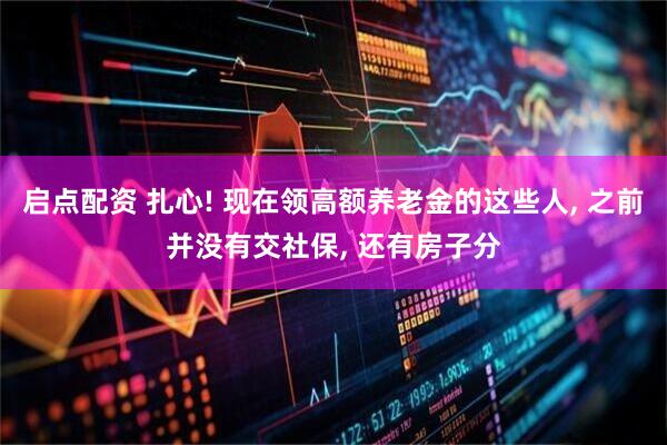 启点配资 扎心! 现在领高额养老金的这些人, 之前并没有交社保, 还有房子分