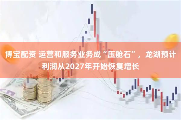 博宝配资 运营和服务业务成“压舱石”，龙湖预计利润从2027年开始恢复增长