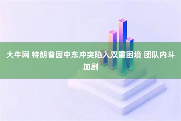 大牛网 特朗普因中东冲突陷入双重困境 团队内斗加剧