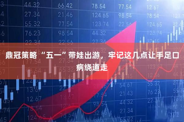 鼎冠策略 “五一”带娃出游，牢记这几点让手足口病绕道走